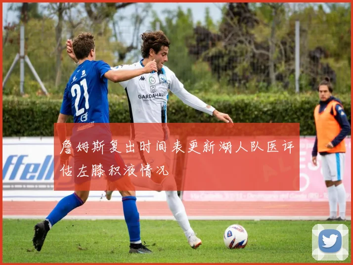 詹姆斯复出时间表更新湖人队医评估左膝积液情况