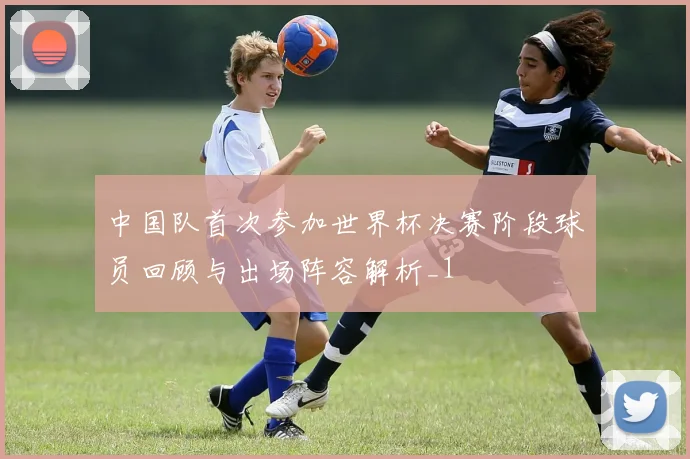 中国队首次参加世界杯决赛阶段球员回顾与出场阵容解析_1