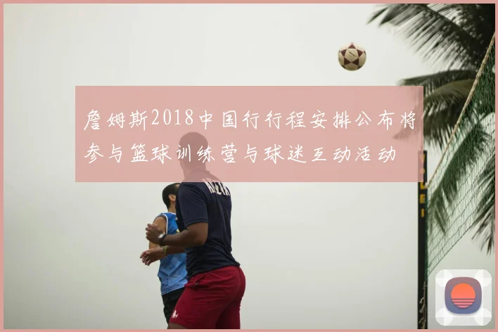 詹姆斯2018中国行行程安排公布将参与篮球训练营与球迷互动活动